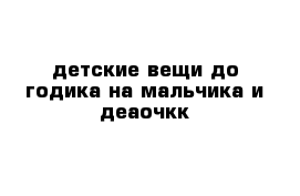 детские вещи до годика на мальчика и деаочкк